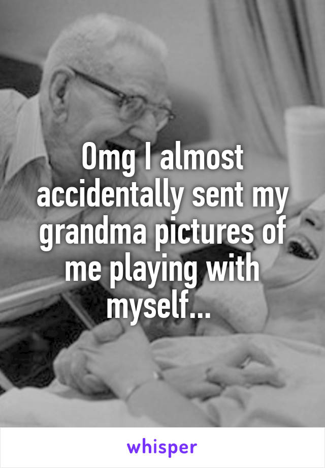 Omg I almost accidentally sent my grandma pictures of me playing with myself... 