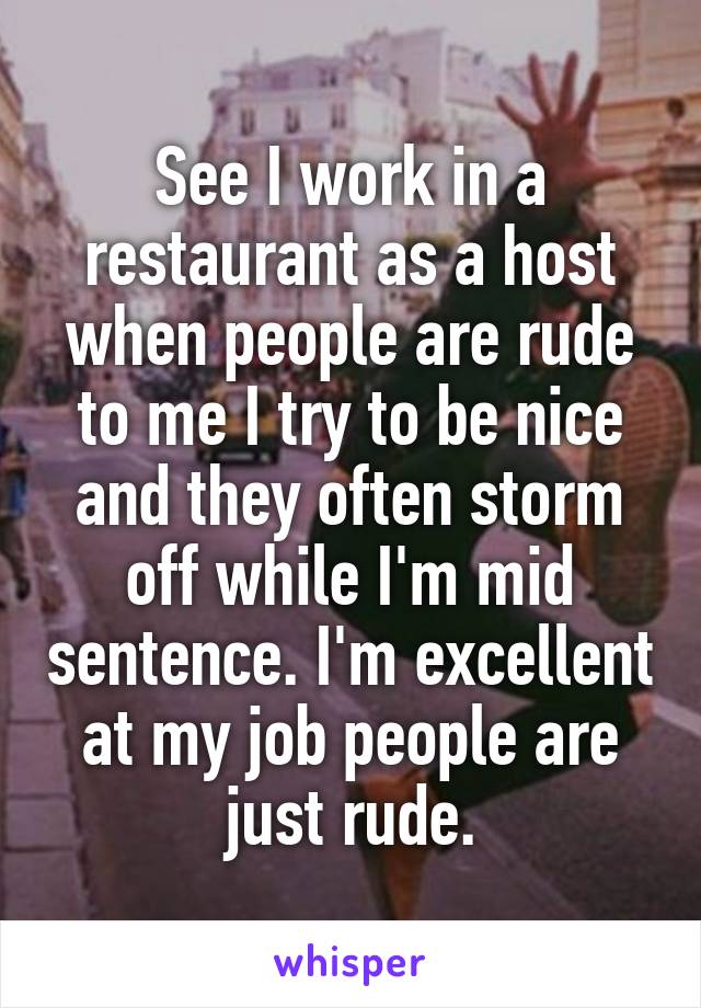 See I work in a restaurant as a host when people are rude to me I try to be nice and they often storm off while I'm mid sentence. I'm excellent at my job people are just rude.