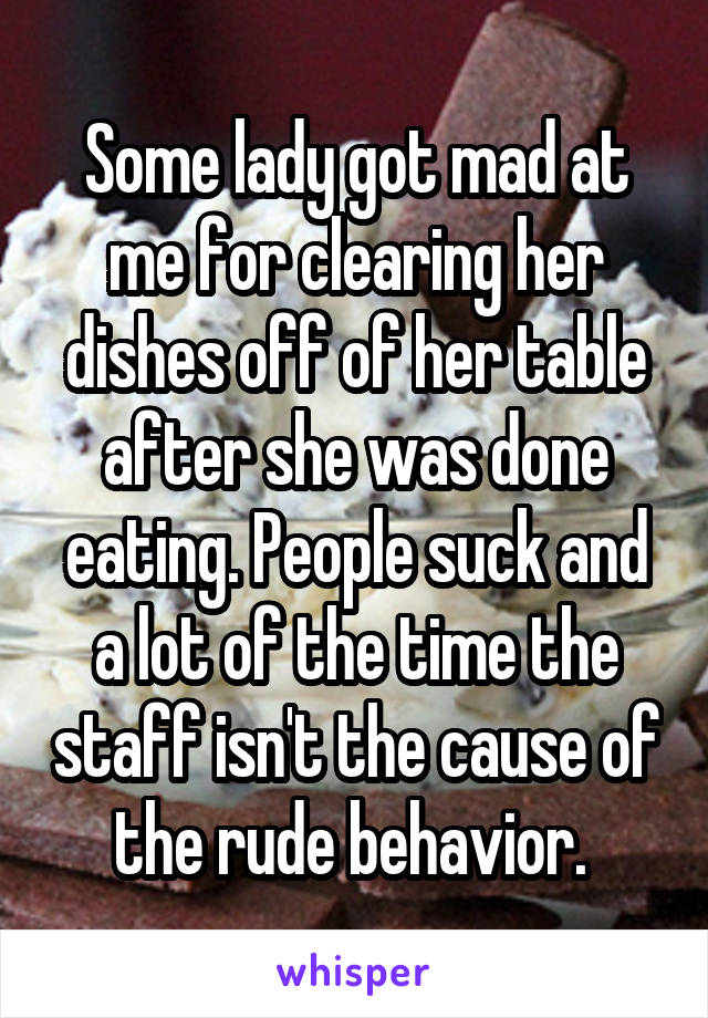 Some lady got mad at me for clearing her dishes off of her table after she was done eating. People suck and a lot of the time the staff isn't the cause of the rude behavior. 