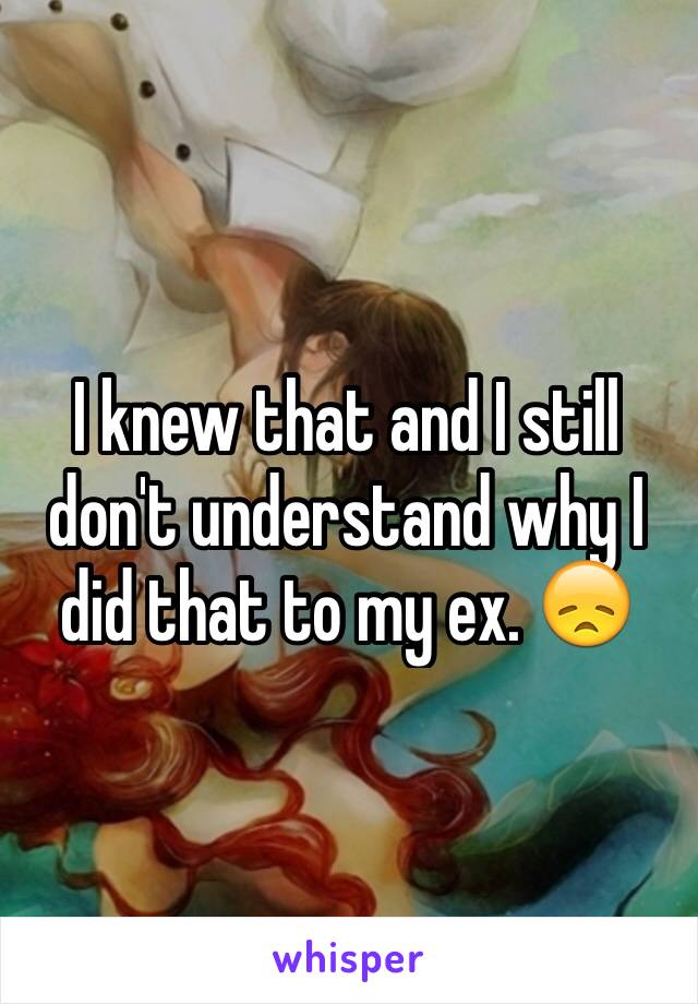 I knew that and I still don't understand why I did that to my ex. 😞