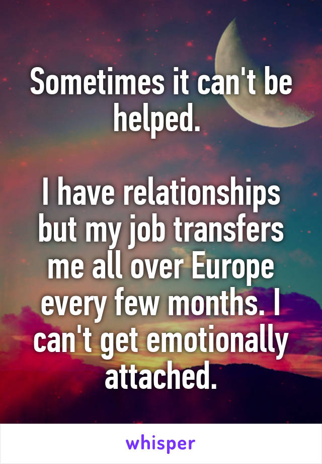 Sometimes it can't be helped. 

I have relationships but my job transfers me all over Europe every few months. I can't get emotionally attached.