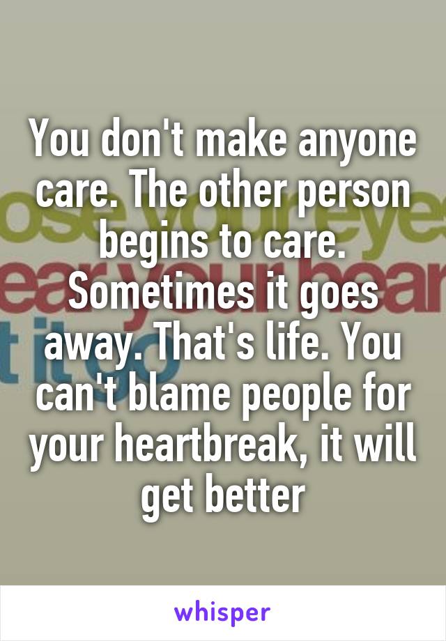 You don't make anyone care. The other person begins to care.
Sometimes it goes away. That's life. You can't blame people for your heartbreak, it will get better