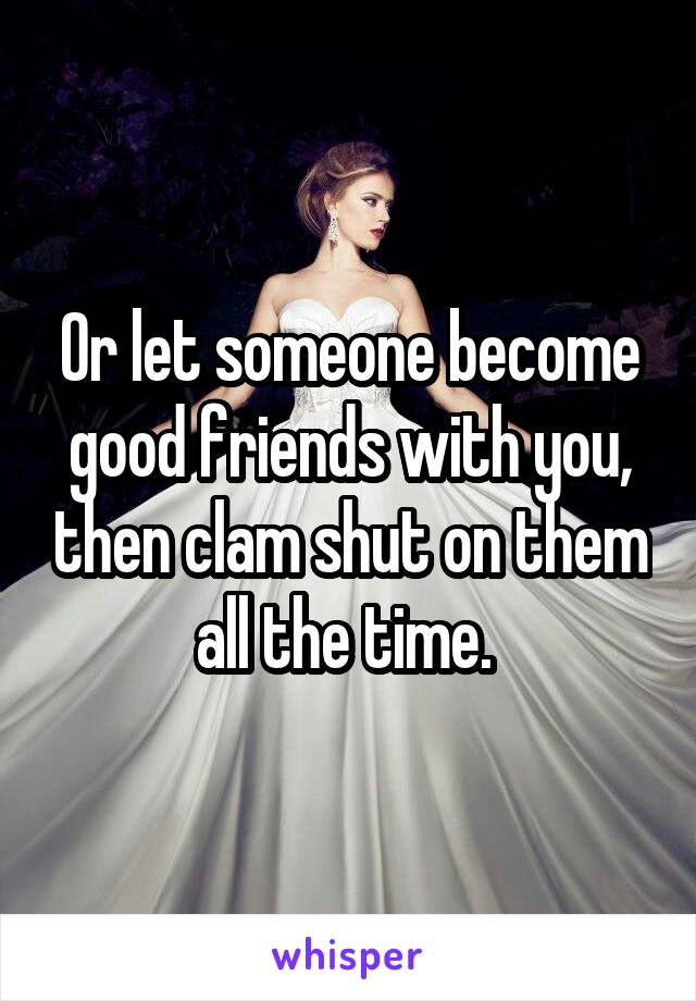 Or let someone become good friends with you, then clam shut on them all the time. 