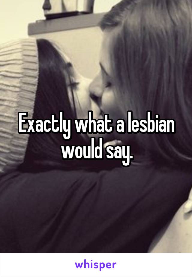 Exactly what a lesbian would say.