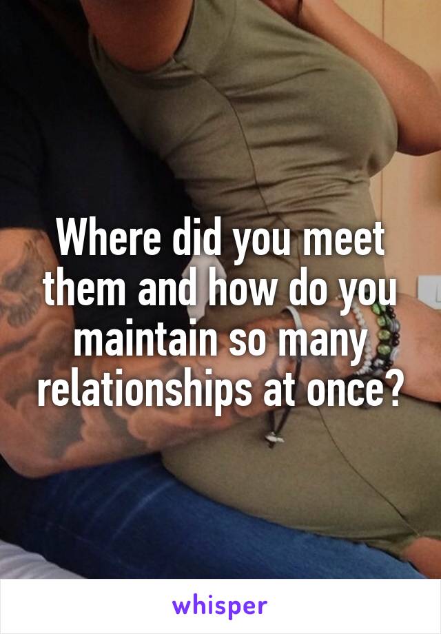 Where did you meet them and how do you maintain so many relationships at once?