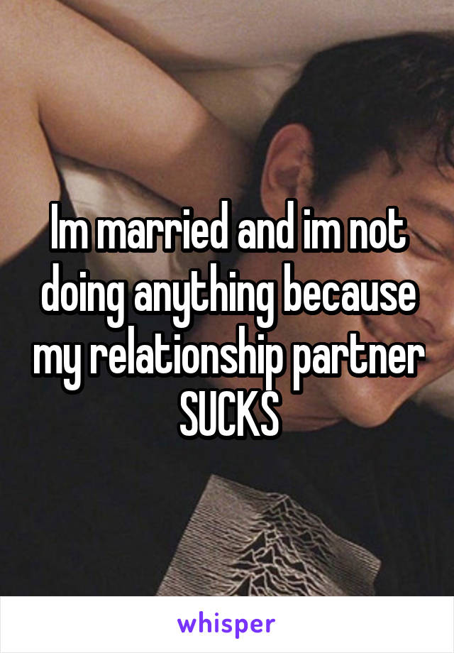 Im married and im not doing anything because my relationship partner SUCKS