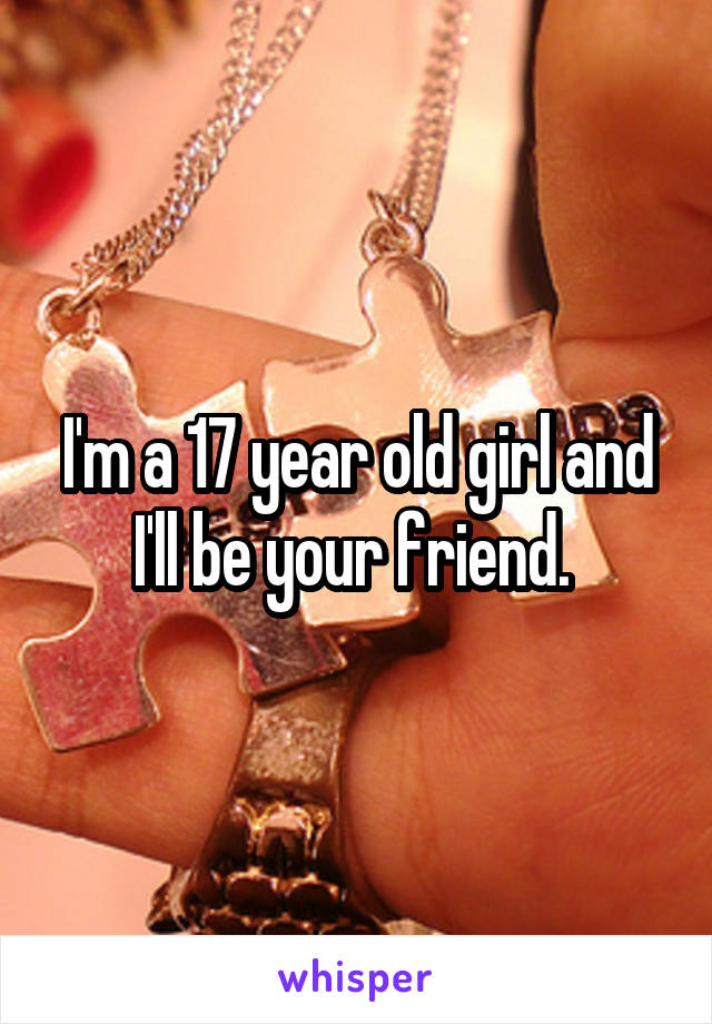 I'm a 17 year old girl and I'll be your friend. 