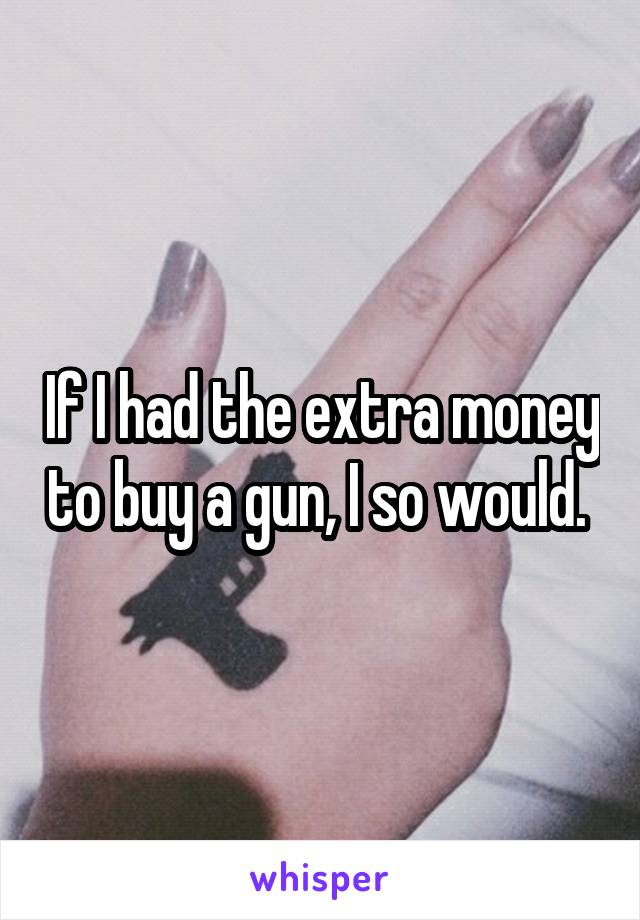 If I had the extra money to buy a gun, I so would. 