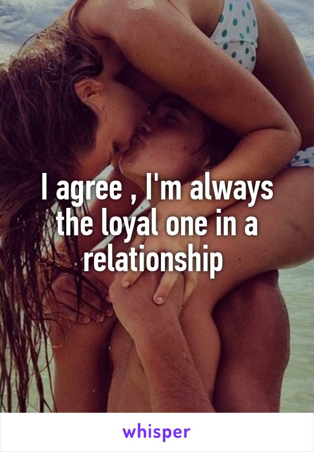I agree , I'm always the loyal one in a relationship 