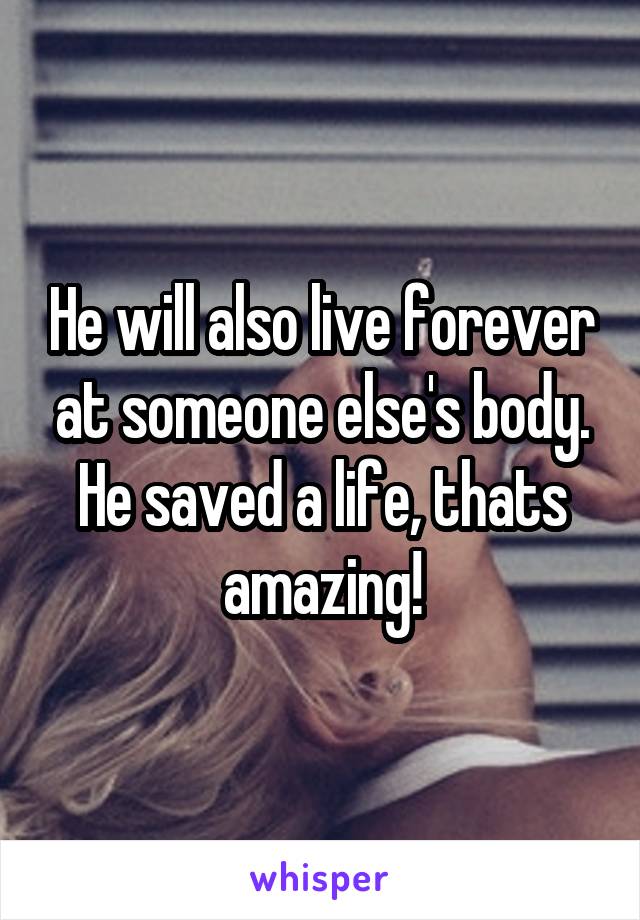 He will also live forever at someone else's body. He saved a life, thats amazing!