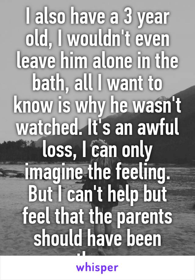 I also have a 3 year old, I wouldn't even leave him alone in the bath, all I want to know is why he wasn't watched. It's an awful loss, I can only imagine the feeling. But I can't help but feel that the parents should have been there.