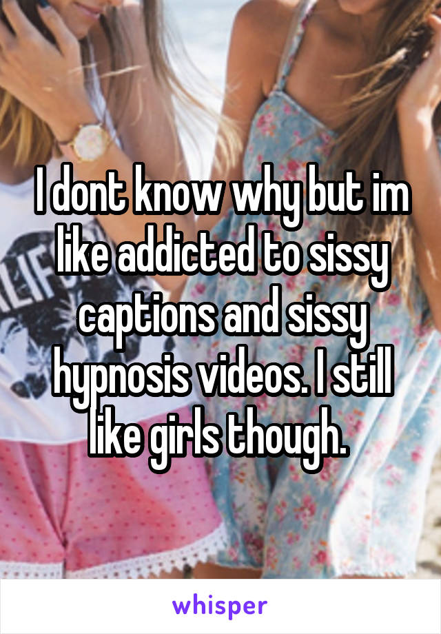 I dont know why but im like addicted to sissy captions and sissy hypnosis videos. I still like girls though. 