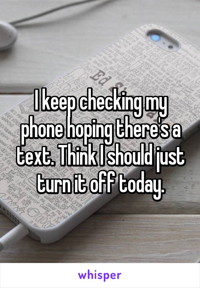 I keep checking my phone hoping there's a text. Think I should just turn it off today.