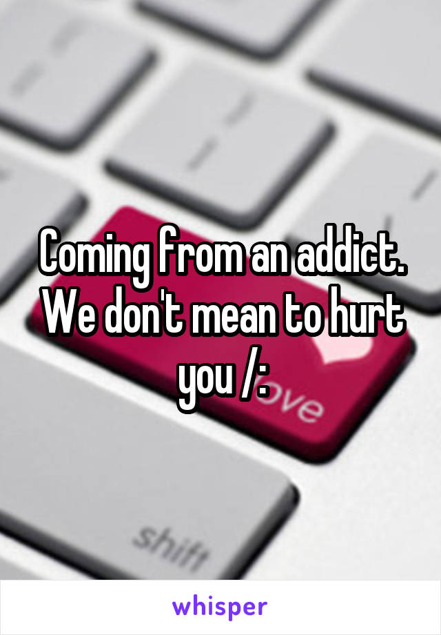 Coming from an addict. We don't mean to hurt you /: