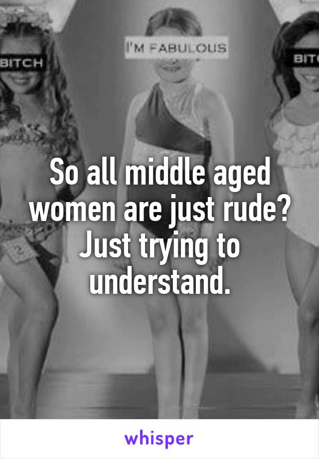 So all middle aged women are just rude?
Just trying to understand.