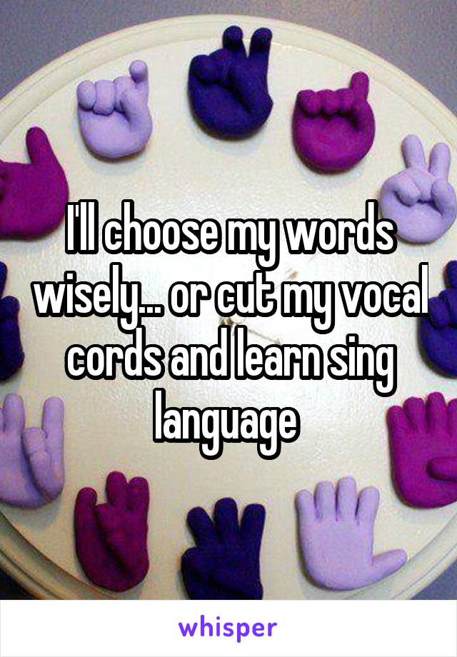 I'll choose my words wisely... or cut my vocal cords and learn sing language 