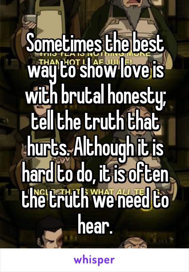 Sometimes the best way to show love is with brutal honesty; tell the truth that hurts. Although it is hard to do, it is often the truth we need to hear.