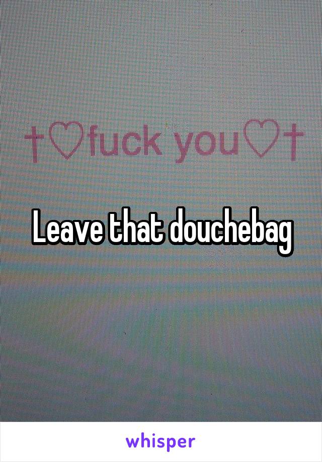 Leave that douchebag