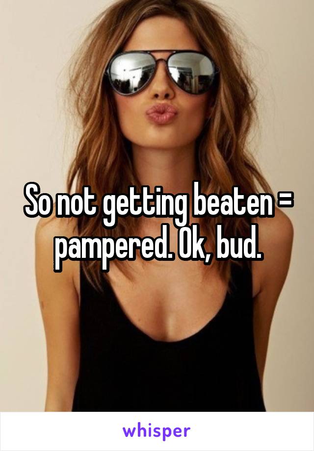 So not getting beaten = pampered. Ok, bud.