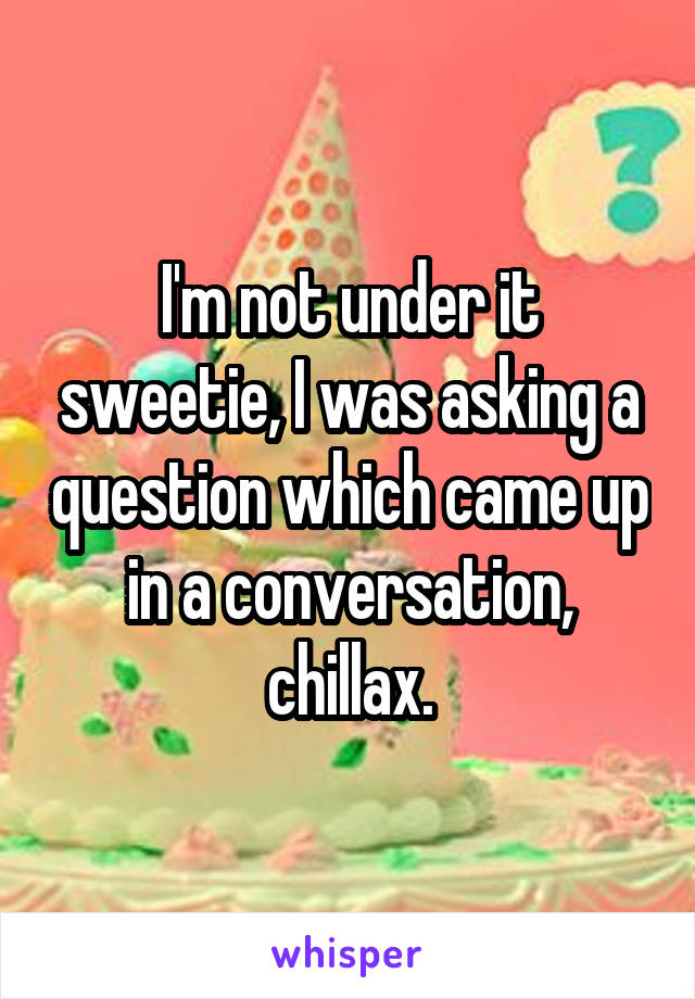 I'm not under it sweetie, I was asking a question which came up in a conversation, chillax.