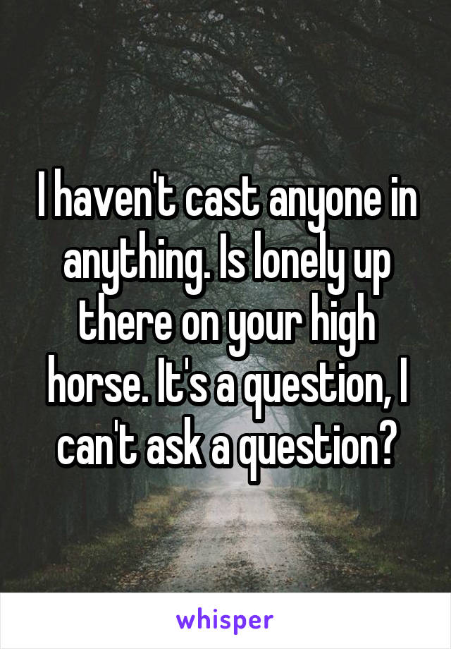 I haven't cast anyone in anything. Is lonely up there on your high horse. It's a question, I can't ask a question?