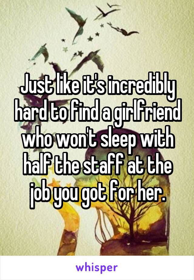 Just like it's incredibly hard to find a girlfriend who won't sleep with half the staff at the job you got for her.