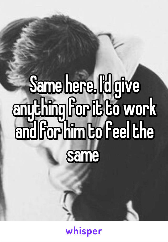 Same here. I'd give anything for it to work and for him to feel the same 
