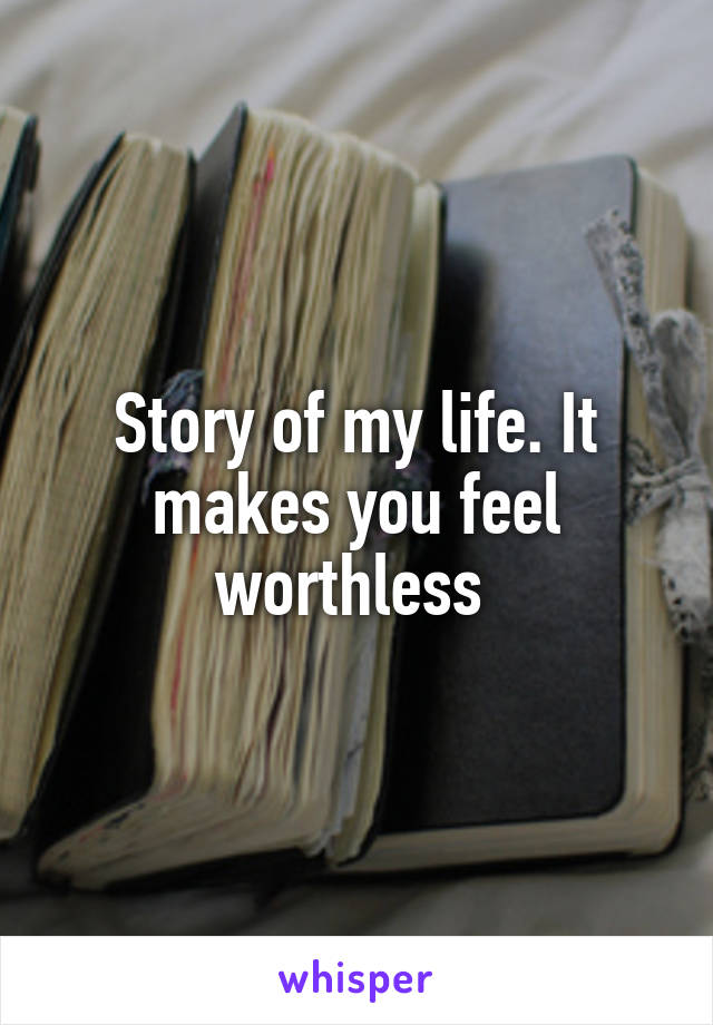 Story of my life. It makes you feel worthless 