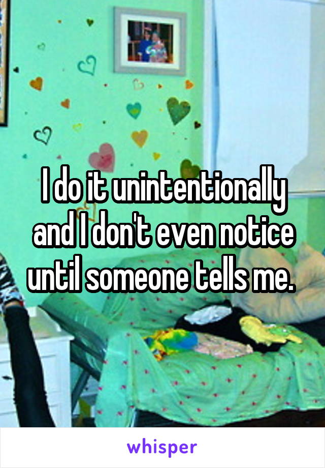 I do it unintentionally and I don't even notice until someone tells me. 