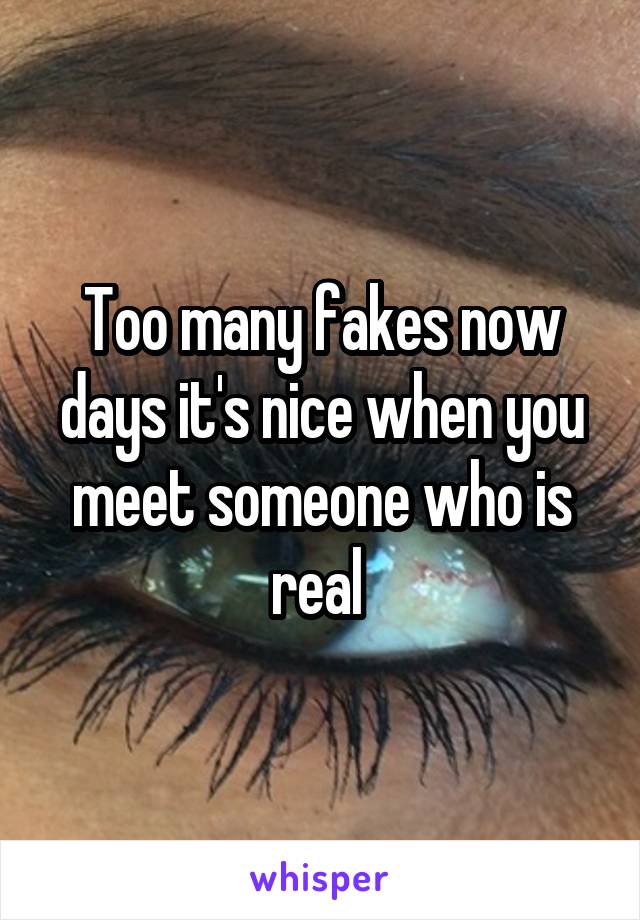 Too many fakes now days it's nice when you meet someone who is real 