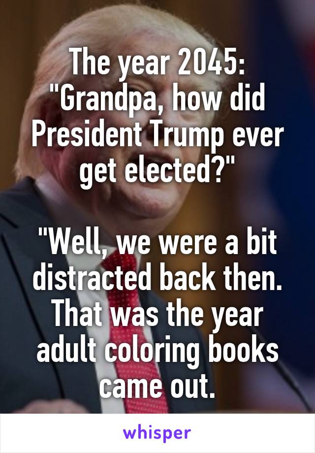 The year 2045:
"Grandpa, how did President Trump ever get elected?"

"Well, we were a bit distracted back then. That was the year adult coloring books came out.