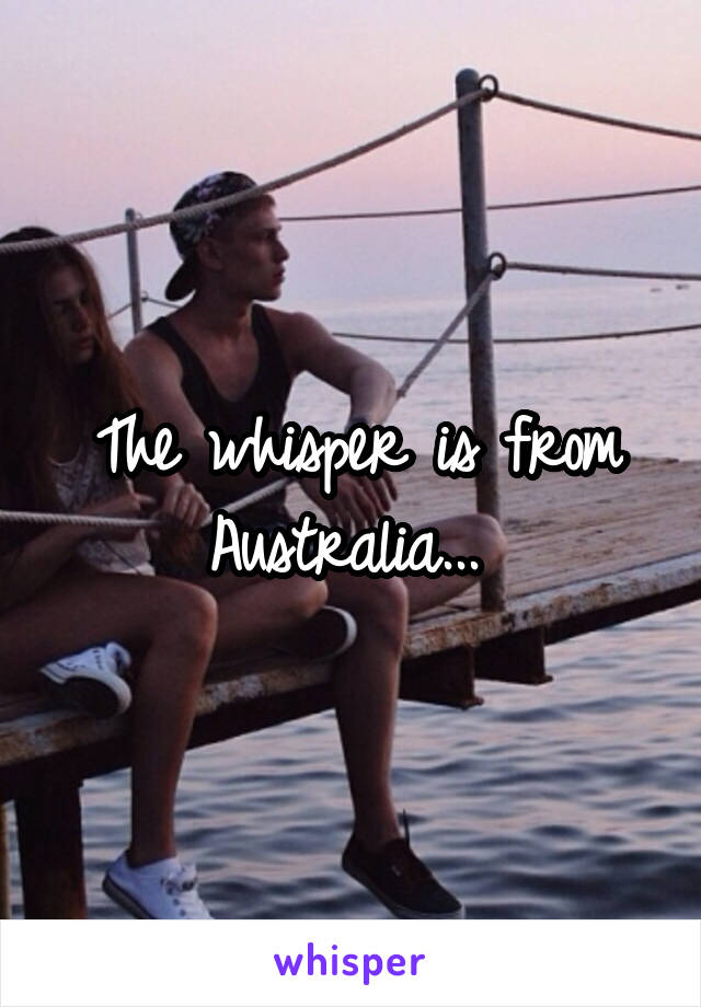 The whisper is from Australia... 