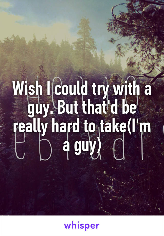 Wish I could try with a guy. But that'd be really hard to take(I'm a guy)