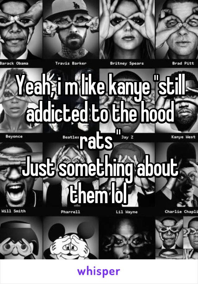 Yeah, i m like kanye "still addicted to the hood rats "
Just something about them lol 