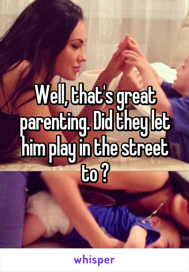 Well, that's great parenting. Did they let him play in the street to ?