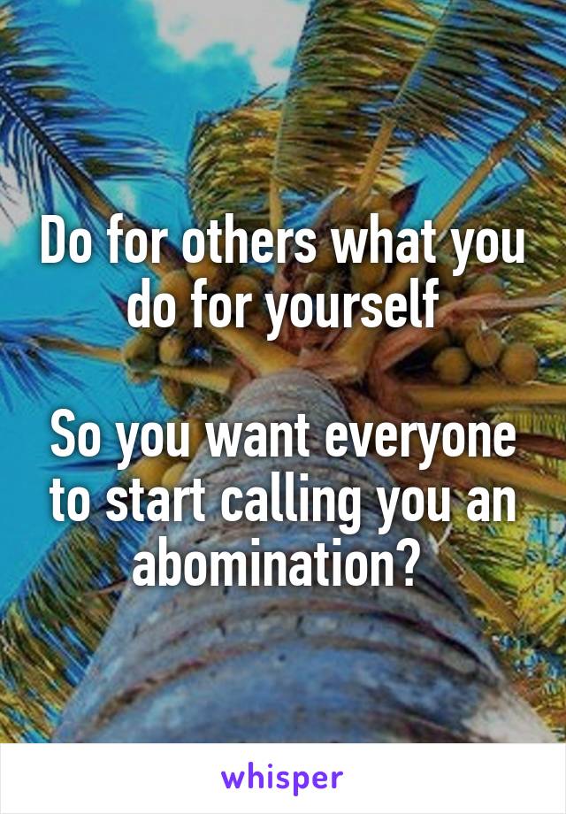 Do for others what you do for yourself

So you want everyone to start calling you an abomination? 