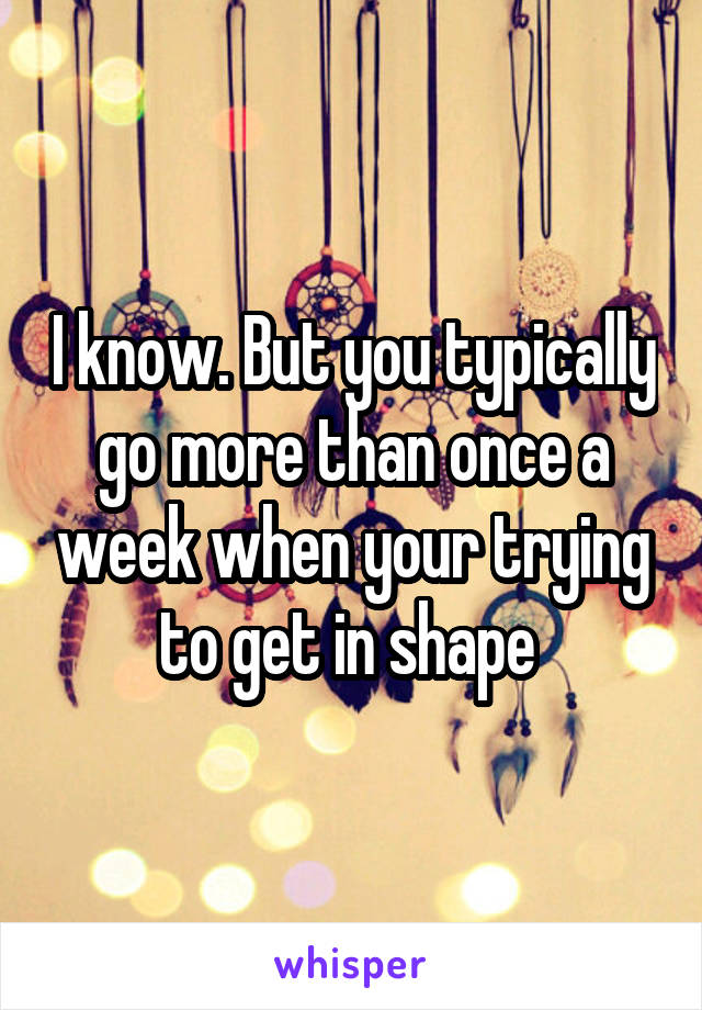 I know. But you typically go more than once a week when your trying to get in shape 