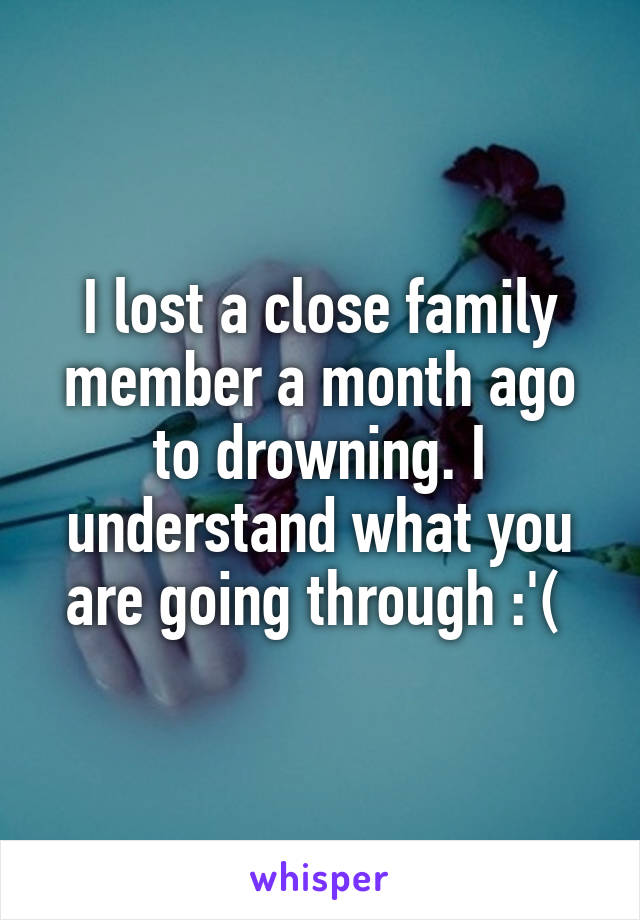 I lost a close family member a month ago to drowning. I understand what you are going through :'( 