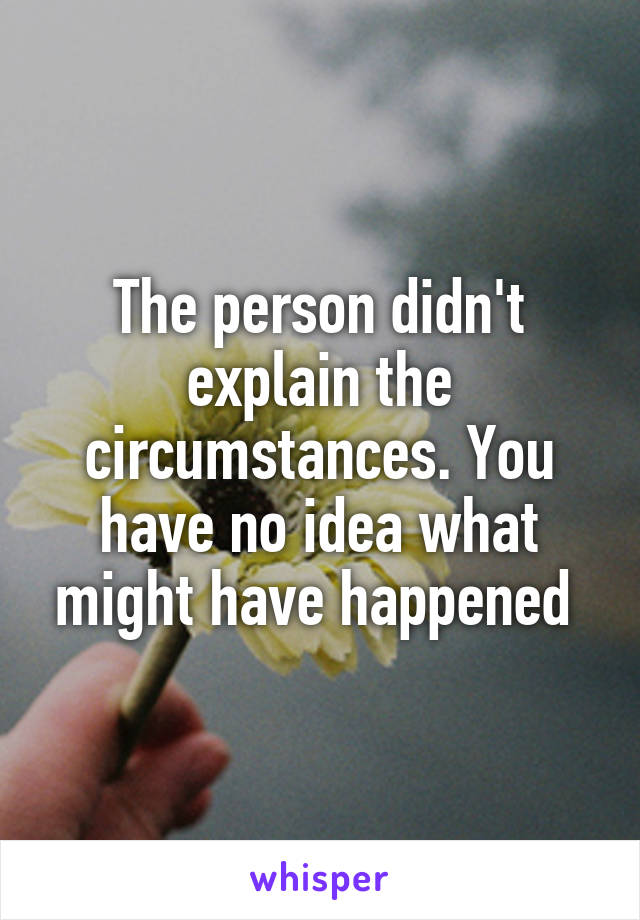 The person didn't explain the circumstances. You have no idea what might have happened 