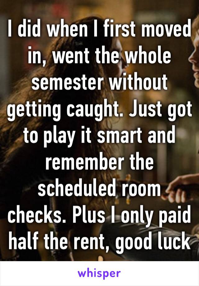 I did when I first moved in, went the whole semester without getting caught. Just got to play it smart and remember the scheduled room checks. Plus I only paid half the rent, good luck 👍🏽