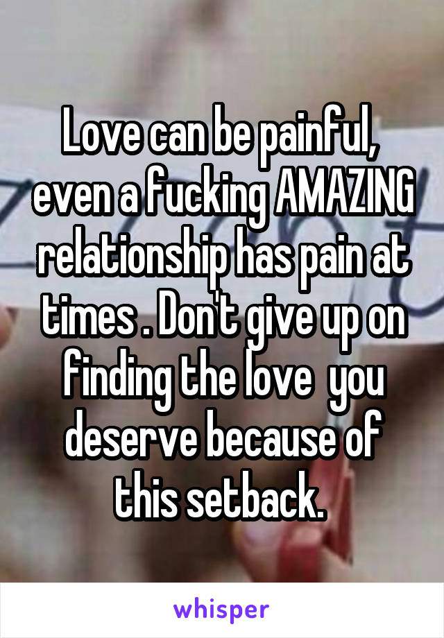 Love can be painful,  even a fucking AMAZING relationship has pain at times . Don't give up on finding the love  you deserve because of this setback. 