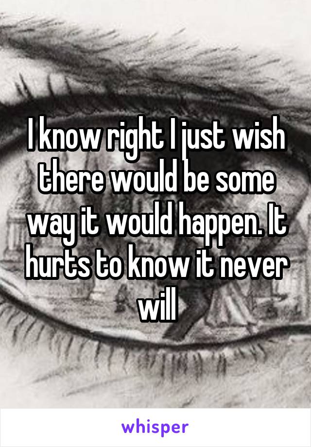 I know right I just wish there would be some way it would happen. It hurts to know it never will