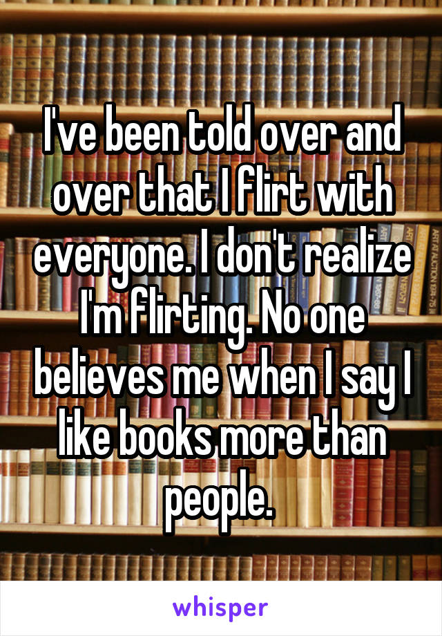 I've been told over and over that I flirt with everyone. I don't realize I'm flirting. No one believes me when I say I like books more than people. 