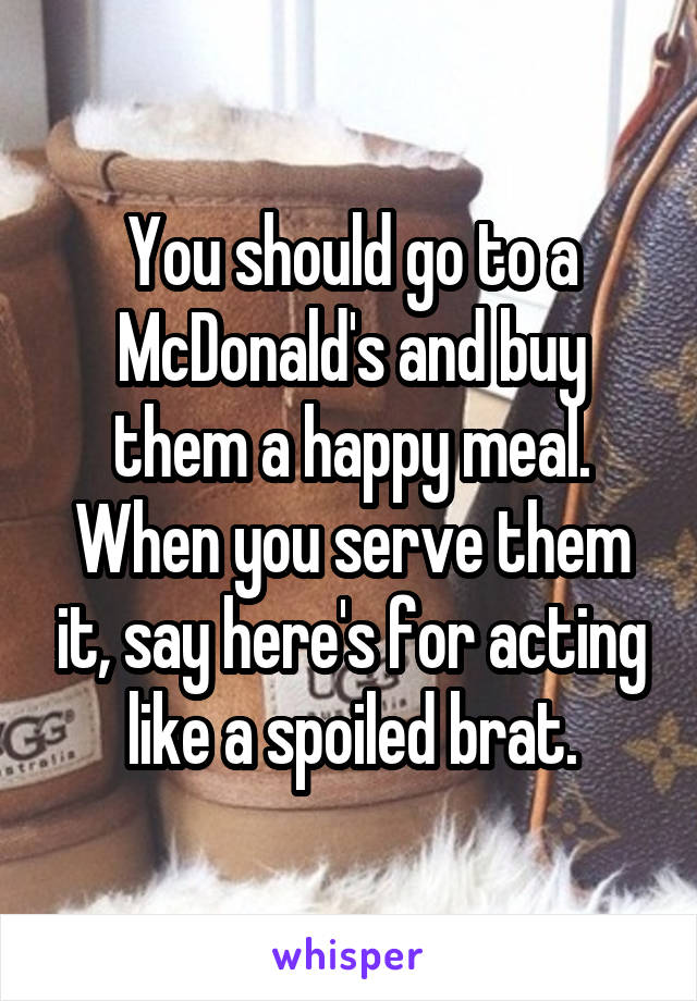 You should go to a McDonald's and buy them a happy meal. When you serve them it, say here's for acting like a spoiled brat.