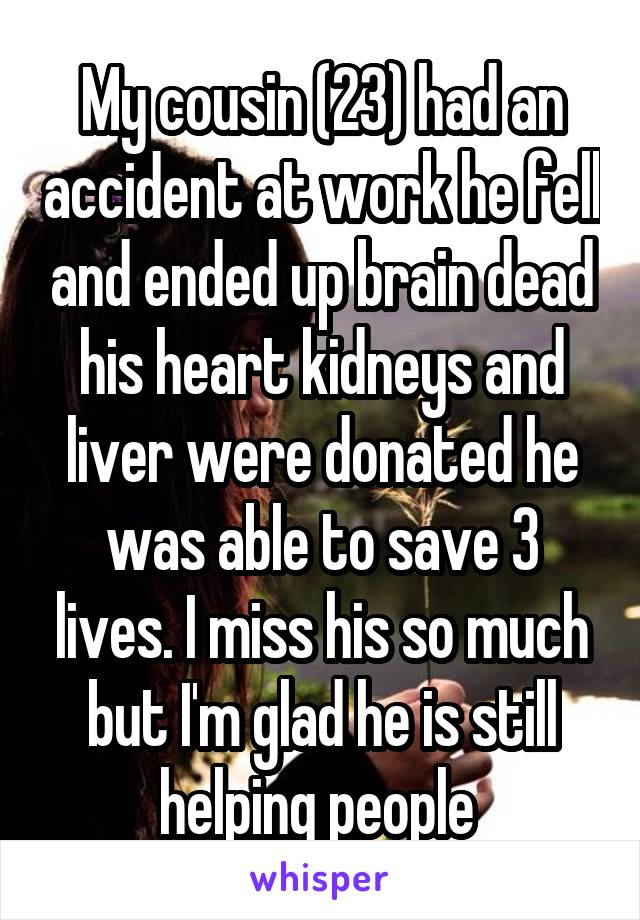 My cousin (23) had an accident at work he fell and ended up brain dead his heart kidneys and liver were donated he was able to save 3 lives. I miss his so much but I'm glad he is still helping people 