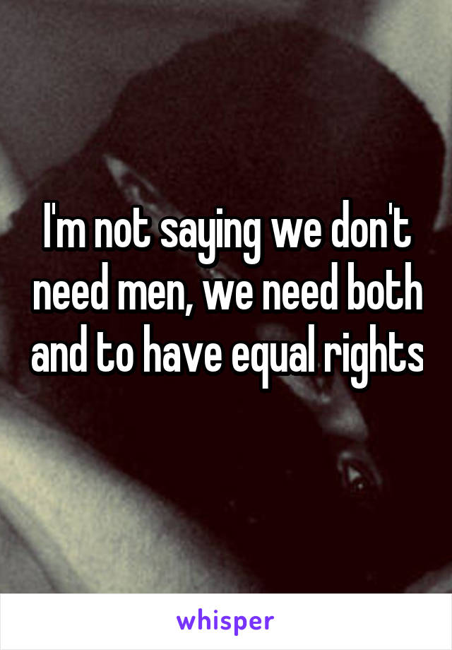 I'm not saying we don't need men, we need both and to have equal rights 