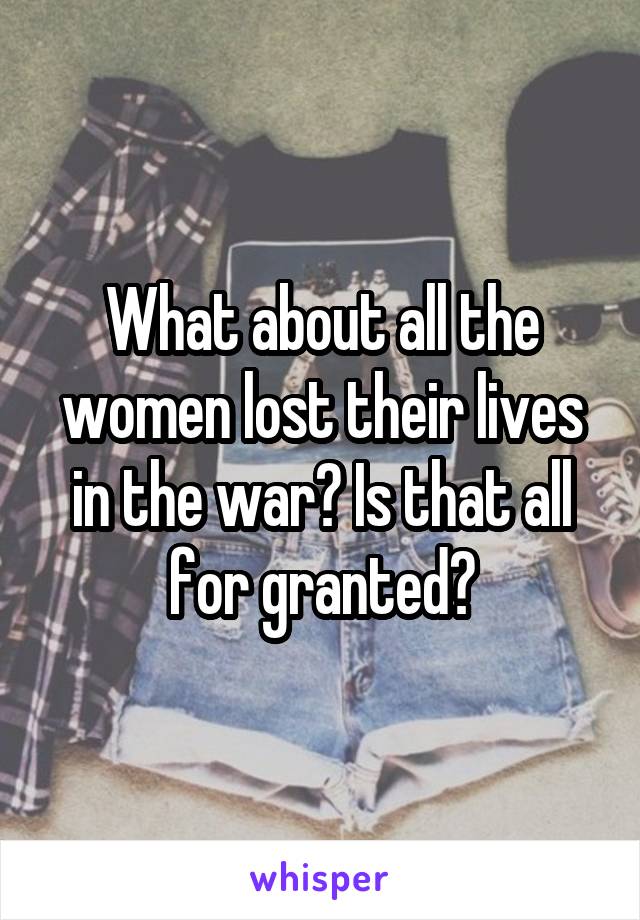 What about all the women lost their lives in the war? Is that all for granted?