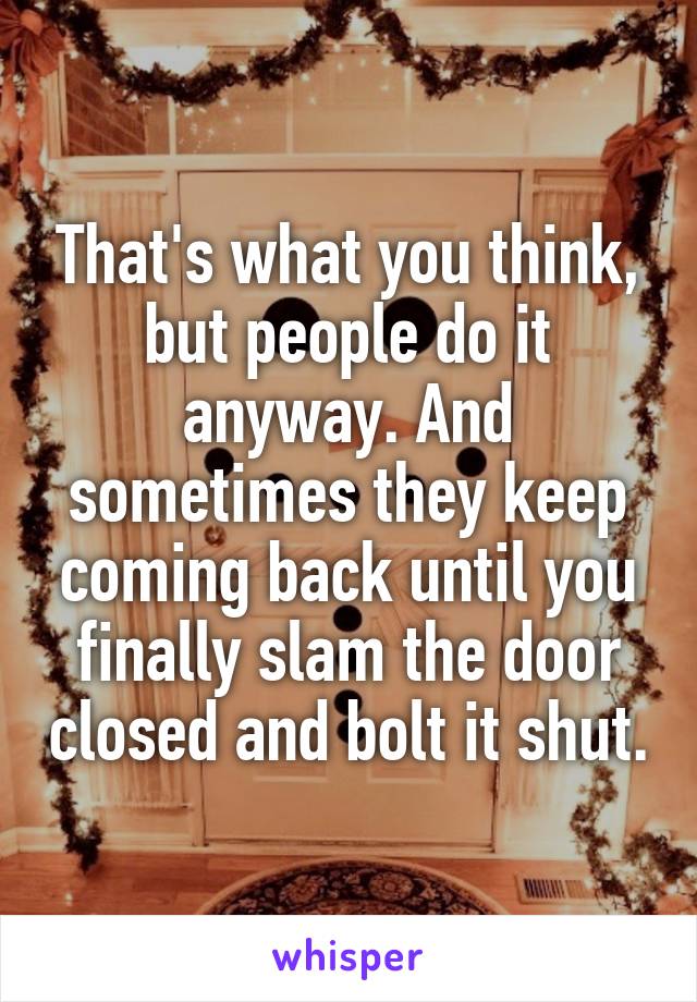 That's what you think, but people do it anyway. And sometimes they keep coming back until you finally slam the door closed and bolt it shut.