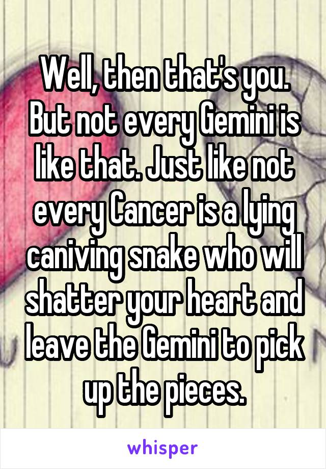 Well, then that's you. But not every Gemini is like that. Just like not every Cancer is a lying caniving snake who will shatter your heart and leave the Gemini to pick up the pieces.