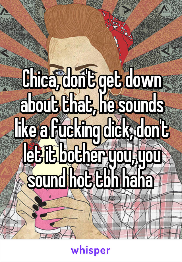Chica, don't get down about that, he sounds like a fucking dick, don't let it bother you, you sound hot tbh haha 